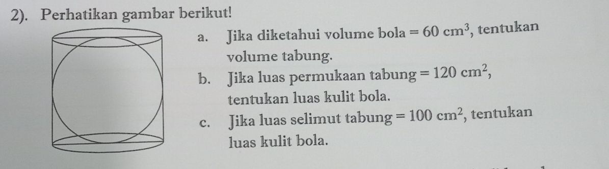 2). Perhatikan gambar berikut! 
a. Jika diketahui volume bola=60cm^3 , tentukan 
volume tabung. 
b. Jika luas permukaan tabung =120cm^2, 
tentukan luas kulit bola. 
c. Jika luas selimut tabun g=100cm^2 , tentukan 
luas kulit bola.