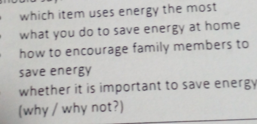 which item uses energy the most
what you do to save energy at home
how to encourage family members to
save energy
whether it is important to save energy 
(why / why not?)