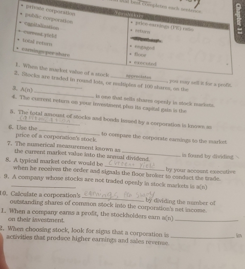 tt best co 
sell it for a profit. 
_ 
, or multiples of 100 shares, on the 
3. A(n)
is one that sells shares openly in stock markets. 
4. The current return on your investment plus its capital gain is the 
5. The total amount of stocks and bonds issued by a corporation is known as 
6. Use the _to compare the corporate earnings to the market 
price of a corporation's stock. 
7. The numerical measurement known as _is found by dividing 
the current market value into the annual dividend. 
8. A typical market order would be _by your account executive 
when he receives the order and signals the floor broker to conduct the trade. 
9. A company whose stocks are not traded openly in stock markets is a(n) 
10. Calculate a corporation's _by dividing the number of 
outstanding shares of common stock into the corporation's net income. 
1. When a company earns a profit, the stockholders earn a(n)_ 
on their investment. 
2. When choosing stock, look for signs that a corporation is 
in 
activities that produce higher earnings and sales revenue._