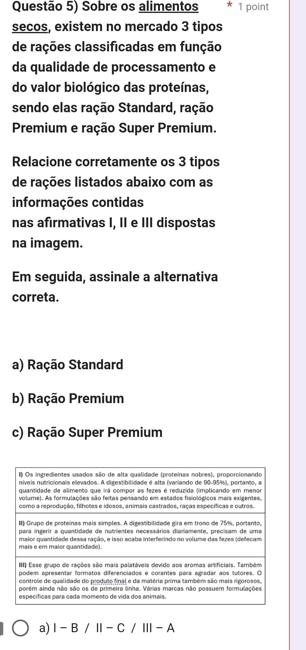 Questão 5) Sobre os alimentos * 1 point
secos, existem no mercado 3 tipos
de rações classificadas em função
da qualidade de processamento e
do valor biológico das proteínas,
sendo elas ração Standard, ração
Premium e ração Super Premium.
Relacione corretamente os 3 tipos
de rações listados abaixo com as
informações contidas
nas afirmativas I, II e III dispostas
na imagem.
Em seguida, assinale a alternativa
correta.
a) Ração Standard
b) Ração Premium
c) Ração Super Premium
a) I-B/II-C/III-A