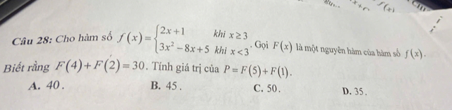 x+c f(x)
Câu 28: Cho hàm số f(x)=beginarrayl 2x+1khix≥ 3 3x^2-8x+5khix<3endarray.. Gọi F(x) là một nguyên hàm của hàm số f(x). 
Biết rằng F(4)+F(2)=30. Tính giá trị của P=F(5)+F(1).
A. 40. B. 45. C. 50. D. 35.