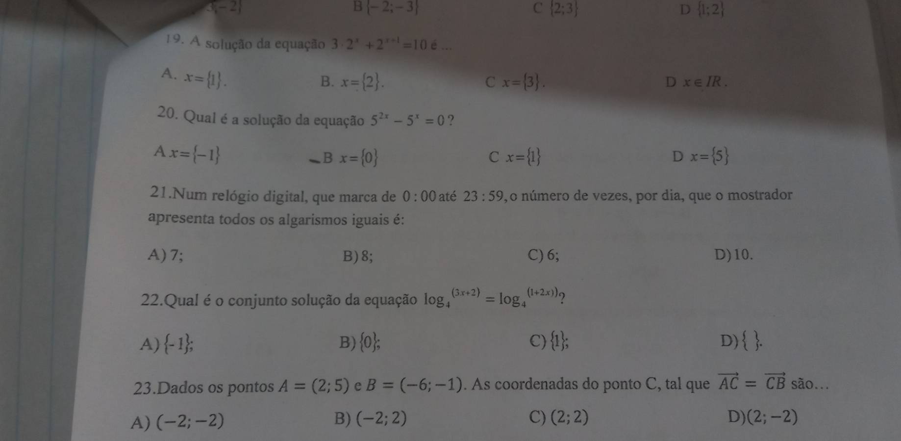 3-2
B  -2;-3
C  2;3
D  1;2
19. A solução da equação 3· 2^x+2^(x+1)=10_6^
A. x= 1.
B. x= 2. C x= 3. D x∈ IR. 
20. Qual é a solução da equação 5^(2x)-5^x=0 ?
A x= -1
Bx= 0
C x= 1
D x= 5
21.Num relógio digital, que marca de 0:00 até 23:59 , o número de vezes, por dia, que o mostrador
apresenta todos os algarismos iguais é:
A) 7; B) 8; C) 6; D) 10.
22.Qual é o conjunto solução da equação log _4^(((3x+2))=log _4^((1+2x)))
A)  -1); B)  0; C)  1 ; D)  . 
23.Dados os pontos A=(2;5) e B=(-6;-1). As coordenadas do ponto C, tal que vector AC=vector CB são...
A) (-2;-2) B) (-2;2) C) (2;2) D) (2;-2)