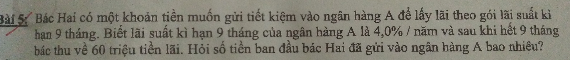 Bác Hai có một khoản tiền muốn gửi tiết kiệm vào ngân hàng A để lấy lãi theo gói lãi suất kì 
hạn 9 tháng. Biết lãi suất kì hạn 9 tháng của ngân hàng A là 4, 0% / năm và sau khi hết 9 tháng 
bác thu về 60 triệu tiền lãi. Hỏi số tiền ban đầu bác Hai đã gửi vào ngân hàng A bao nhiều?