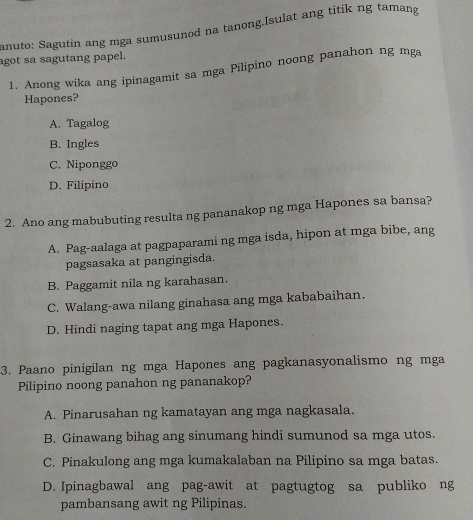 anuto: Sagutin ang mga sumusunod na tanong.Isulat ang titik ng tamang
agot sa sagutang papel.
1. Anong wika ang ipinagamit sa mga Pilipino noong panahon ng mga
Hapones?
A. Tagalog
B. Ingles
C. Niponggo
D. Filipino
2. Ano ang mabubuting resulta ng pananakop ng mga Hapones sa bansa?
A. Pag-aalaga at pagpaparami ng mga isda, hipon at mga bibe, ang
pagsasaka at pangingisda.
B. Paggamit nila ng karahasan.
C. Walang-awa nilang ginahasa ang mga kababaihan.
D. Hindi naging tapat ang mga Hapones.
3. Paano pinigilan ng mga Hapones ang pagkanasyonalismo ng mga
Pilipino noong panahon ng pananakop?
A. Pinarusahan ng kamatayan ang mga nagkasala.
B. Ginawang bihag ang sinumang hindi sumunod sa mga utos.
C. Pinakulong ang mga kumakalaban na Pilipino sa mga batas.
D. Ipinagbawal ang pag-awit at pagtugtog sa publiko ng
pambansang awit ng Pilipinas.