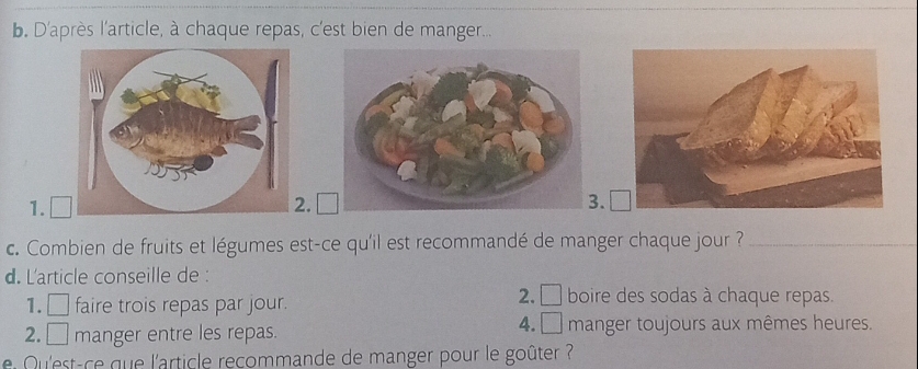 D'après l'article, à chaque repas, c'est bien de manger...
1. □.. □ 
c. Combien de fruits et légumes est-ce qu'il est recommandé de manger chaque jour ?_
d. L'article conseille de :
1. □ faire trois repas par jour.
2. □ boire des sodas à chaque repas.
4. □ 
2. □ manger entre les repas. manger toujours aux mêmes heures.
Qu'est-ce que l'article recommande de manger pour le goûter ?