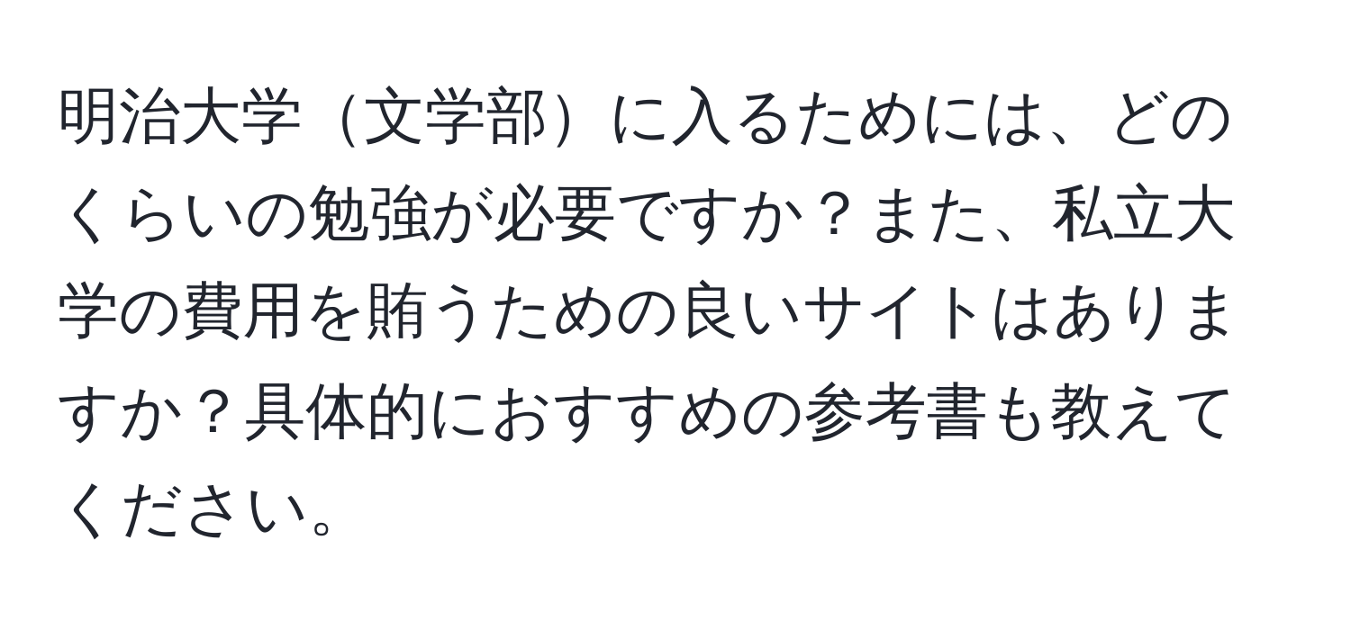 明治大学文学部に入るためには、どのくらいの勉強が必要ですか？また、私立大学の費用を賄うための良いサイトはありますか？具体的におすすめの参考書も教えてください。