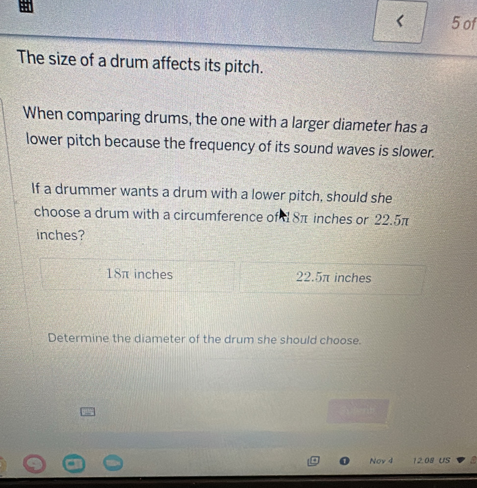 < 5 of
The size of a drum affects its pitch.
When comparing drums, the one with a larger diameter has a
lower pitch because the frequency of its sound waves is slower.
If a drummer wants a drum with a lower pitch, should she
choose a drum with a circumference of 8π inches or 22.5π
inches?
18π inches 22.5π inches
Determine the diameter of the drum she should choose.
Nov 4 12.08 US