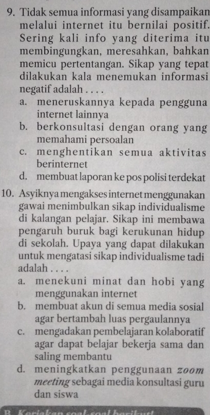 Tidak semua informasi yang disampaikan
melalui internet itu bernilai positif.
Sering kali info yang diterima itu
membingungkan, meresahkan, bahkan
memicu pertentangan. Sikap yang tepat
dilakukan kala menemukan informasi
negatif adalah . . . .
a. meneruskannya kepada pengguna
internet lainnya
b. berkonsultasi dengan orang yang
memahami persoalan
c. menghentikan semua aktivitas
berinternet
d. membuat laporan ke pos polisi terdekat
10. Asyiknya mengakses internet menggunakan
gawai menimbulkan sikap individualisme
di kalangan pelajar. Sikap ini membawa
pengaruh buruk bagi kerukunan hidup
di sekolah. Upaya yang dapat dilakukan
untuk mengatasi sikap individualisme tadi
adalah . . . .
a. menekuni minat dan hobi yang
menggunakan internet
b. membuat akun di semua media sosial
agar bertambah luas pergaulannya
c. mengadakan pembelajaran kolaboratif
agar dapat belajar bekerja sama dan
saling membantu
d. meningkatkan penggunaan zoom
meeting sebagai media konsultasi guru
dan siswa