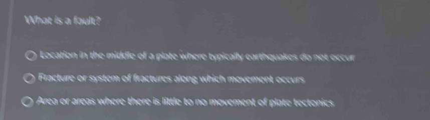 What is a fault?
Location in the middle of a plate where typically earthquakes do not occur
Fracture or system of fractures along which movement occurs
Area or areas where there is little to no movement of plate tectonics