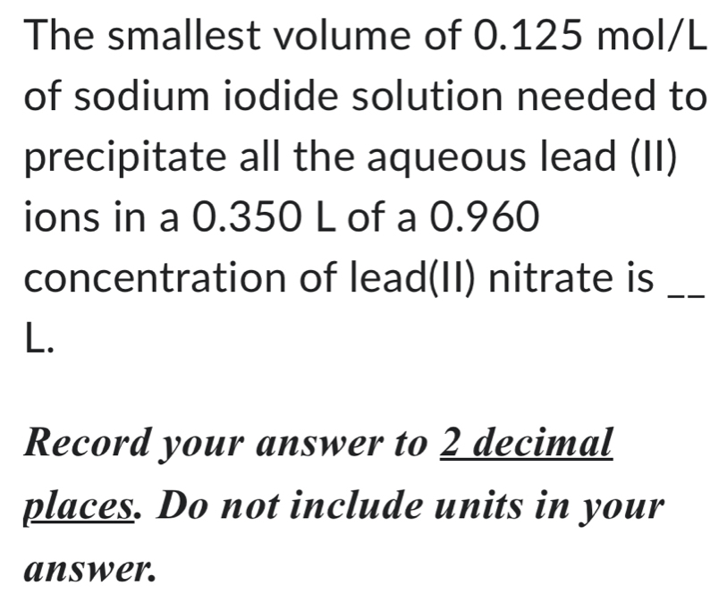 The smallest volume of 0.125 mol/L
of sodium iodide solution needed to 
precipitate all the aqueous lead (II) 
ions in a 0.350 L of a 0.960
concentration of lead(II) nitrate is_ 
L. 
Record your answer to 2 decimal 
places. Do not include units in your 
answer.