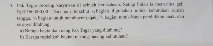 Pak Togar seorang karyawan di sebuah perusahaan. Setiap bulan ia menerima gaji
Rp3.360.000,00. Dari gaji tersebut '/ bagian digunakan untuk kebutuhan rumah 
tangga, ½/s bagian untuk membayar pajak, ½/₄ bagian untuk biaya pendidikan anak, dan 
sisanya ditabung. 
a) Berapa bagiankah uang Pak Togar yang ditabung? 
b) Berapa rupiahkah bagian masing-masing kebutuhan?