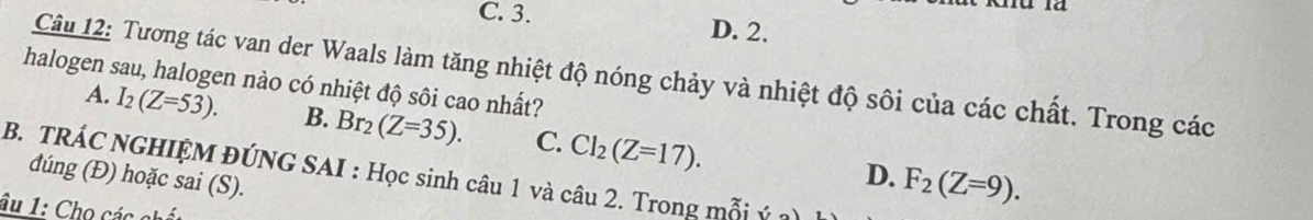 C. 3. D. 2.
Câu 12: Tương tác van der Waals làm tăng nhiệt độ nóng chảy và nhiệt độ sôi của các chất. Trong các
halogen sau, halogen nào có nhiệt độ sôi cao nhất?
A. I_2(Z=53). B. Br_2(Z=35). C. Cl_2(Z=17). 
B. TRÁC NGHIỆM ĐÚNG SAI : Học sinh câu 1 và câu 2. Trong mỗi dúng (Đ) hoặc sai (S).
D. F_2(Z=9). 
âu 1: Cho các chất