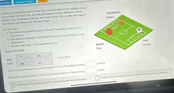 p-by-Step Sample Problem 
Dulcina is looking forward to Field Day, which is held on her middle school 
soccer field. On Field Day, she will participate in three different events: 
Basket Toss. Touchdown Dance, and Goal School. She studies the map of 
the field to see where she will need to go. 
On the map: 
The distance between Basket Toss and Touchdown Dance is 3.2
centimeters. 
The distance between Touchdown Dance and Goal School is 5.25
centimeters. 
On the map scale, 1 cm represents 20 m. 
Enter the scale.
1 cm
Map =1cm:20m
Field 20 m
Enter the actual distance, b, from Basket Toss to Touchdown Dance. meters
Enter the actual distance, t, from Touchdown Dance to Goal School. meters
I want to do this optional task to determine the actual distance. I want to do this optional task to determine the actual distance, 
b.