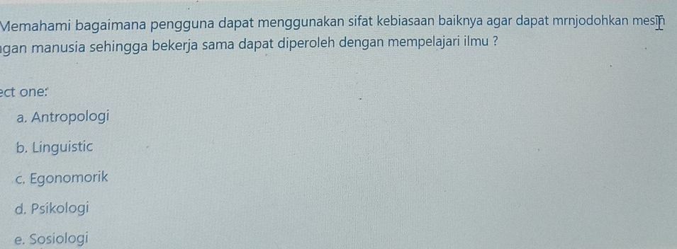 Memahami bagaimana pengguna dapat menggunakan sifat kebiasaan baiknya agar dapat mrnjodohkan mesn
gan manusia sehingga bekerja sama dapat diperoleh dengan mempelajari ilmu ?
ect one:"
a. Antropologi
b. Linguistic
c. Egonomorik
d. Psikologi
e. Sosiologi