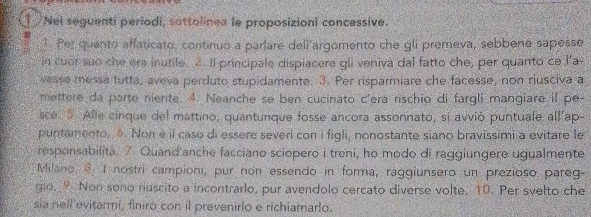 Nei seguenti periodi, sottolinea le proposizioni concessive. 
* Per quanto affaticato, continuó a parlare dell'argomento che gli premeva, sebbene sapesse 
in cuor suo che era inutile. 2. Il principale dispiacere gli veniva dal fatto che, per quanto ce l'a- 
vesse messa tutta, aveva perduto stupidamente. 3. Per risparmiare che facesse, non riusciva a 
mettere da parte niente. 4. Neanche se ben cucinato c'era rischio di fargli mangiare il pe- 
sce. 5. Alle cinque del mattino, quantunque fosse ancora assonnato, si avviò puntuale all'ap- 
puntamento. 6. Non e il caso di essere severi con i figli, nonostante siano bravissimi a evitare le 
responsabilita. 7. Quand'anche facciano sciopero i treni, ho modo di raggiungere ugualmente 
Milano, 8. I nostri campioni, pur non essendo in forma, raggiunsero un prezioso pareg- 
gio. ? Non sono riuscito a incontrarlo, pur avendolo cercato diverse volte. 10. Per svelto che 
sia nell'evitarmi, finirò con il prevenirlo e richiamarlo.