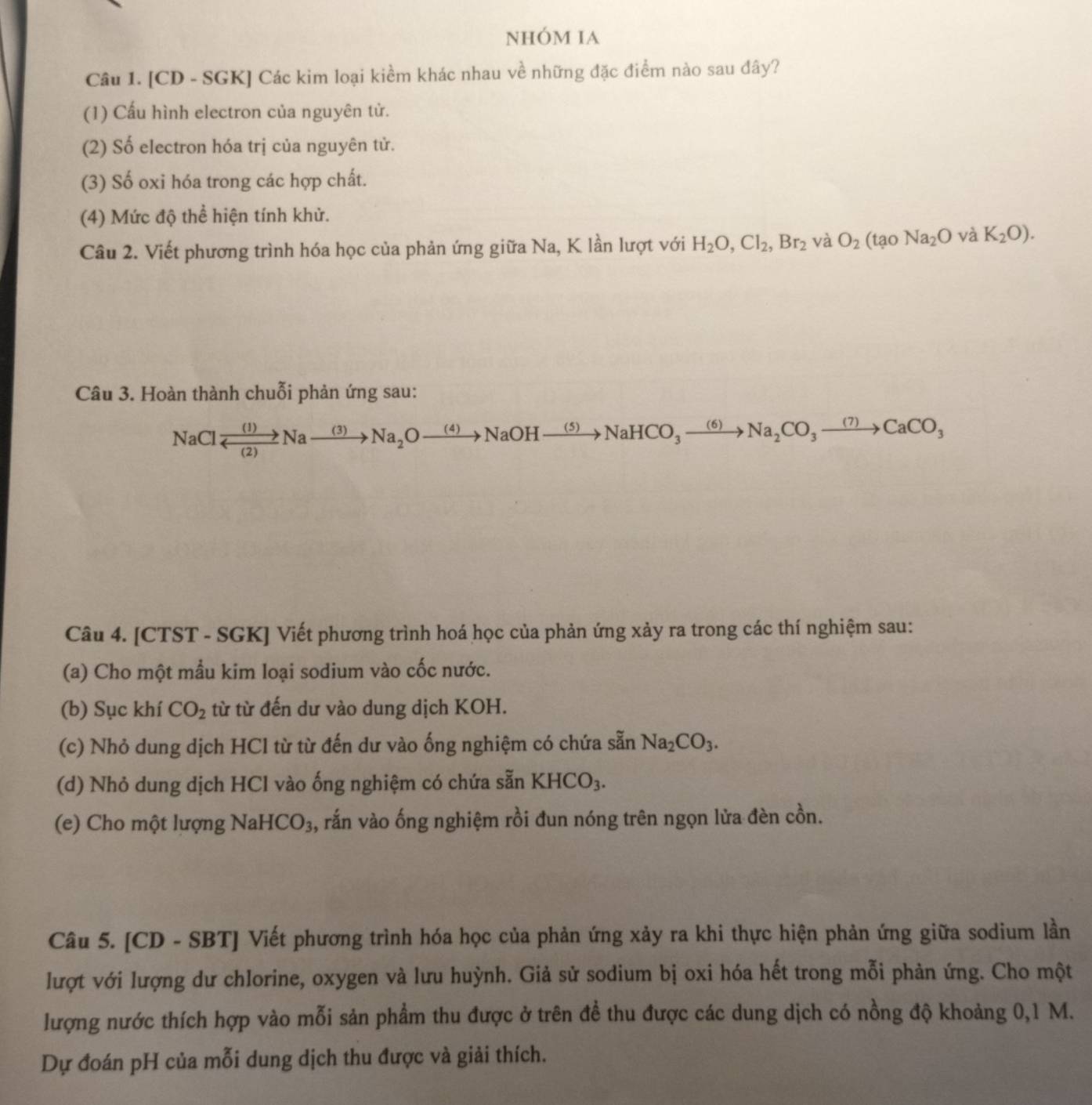 NhÓM IA
Câu 1. [CD - SGK] Các kim loại kiềm khác nhau về những đặc điểm nào sau đây?
(1) Cấu hình electron của nguyên tử.
(2) Số electron hóa trị của nguyên tử.
(3) Số oxi hóa trong các hợp chất.
(4) Mức độ thể hiện tính khử.
Câu 2. Viết phương trình hóa học của phản ứng giữa Na, K lần lượt với H_2O,Cl_2,Br_2 và O_2(taoNa_2Ova K_2O).
Câu 3. Hoàn thành chuỗi phản ứng sau:
NaClxrightarrow (1)Naxrightarrow (3)Na_2Oxrightarrow (4)NaOHxrightarrow (5)NaHCO_3xrightarrow (6)Na_2CO_3to CaCO_3
Câu 4. [CTST - SGK] Viết phương trình hoá học của phản ứng xảy ra trong các thí nghiệm sau:
(a) Cho một mầu kim loại sodium vào cốc nước.
(b) Sục khí CO_2 từ từ đến dư vào dung dịch KOH.
(c) Nhỏ dung dịch HCl từ từ đến dư vào ống nghiệm có chứa sẵn Na_2CO_3.
(d) Nhỏ dung dịch HCl vào ống nghiệm có chứa sẵn KHCO_3.
e) C o một lượng NaH CO_3 1, rắn vào ống nghiệm rồi đun nóng trên ngọn lửa đèn cồn.
Câu 5. [CD - SBT] Viết phương trình hóa học của phản ứng xảy ra khi thực hiện phản ứng giữa sodium lần
lượt với lượng dư chlorine, oxygen và lưu huỳnh. Giả sử sodium bị oxi hóa hết trong mỗi phản ứng. Cho một
lượng nước thích hợp vào mỗi sản phẩm thu được ở trên đề thu được các dung dịch có nồng độ khoảng 0,1 M.
Dự đoán pH của mỗi dung dịch thu được và giải thích.