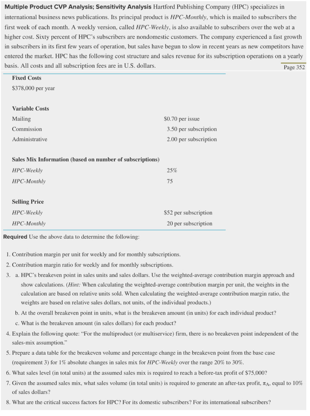 Multiple Product CVP Analysis; Sensitivity Analysis Hartford Publishing Company (HPC) specializes in
international business news publications. Its principal product is HPC-Monthly, which is mailed to subscribers the
first week of each month. A weekly version, called HPC-Weekly, is also available to subscribers over the web at a
higher cost. Sixty percent of HPC’s subscribers are nondomestic customers. The company experienced a fast growth
in subscribers in its first few years of operation, but sales have begun to slow in recent years as new competitors have
entered the market. HPC has the following cost structure and sales revenue for its subscription operations on a yearly
basis. All costs and all subscription fees are in U.S. dollars. Page 352
Fixed Costs
$378,000 per year
Variable Costs
Mailing $0.70 per issue
Commission 3.50 per subscription
Administrative 2.00 per subscription
Sales Mix Information (based on number of subscriptions)
HPC-Weekly 25%
HPC-Monthly 75
Selling Price
HPC-Weekly $52 per subscription
HPC-Monthly 20 per subscription
Required Use the above data to determine the following:
1. Contribution margin per unit for weekly and for monthly subscriptions.
2. Contribution margin ratio for weekly and for monthly subscriptions.
3. a. HPC’s breakeven point in sales units and sales dollars. Use the weighted-average contribution margin approach and
show calculations. (Hint: When calculating the weighted-average contribution margin per unit, the weights in the
calculation are based on relative units sold. When calculating the weighted-average contribution margin ratio, the
weights are based on relative sales dollars, not units, of the individual products.)
b. At the overall breakeven point in units, what is the breakeven amount (in units) for each individual product?
c. What is the breakeven amount (in sales dollars) for each product?
4. Explain the following quote: “For the multiproduct (or multiservice) firm, there is no breakeven point independent of the
sales-mix assumption.”
5. Prepare a data table for the breakeven volume and percentage change in the breakeven point from the base case
(requirement 3) for 1% absolute changes in sales mix for HPC-Weekly over the range 20% to 30%.
6. What sales level (in total units) at the assumed sales mix is required to reach a before-tax profit of $75,000?
7. Given the assumed sales mix, what sales volume (in total units) is required to generate an after-tax profit, πA, equal to 10%
of sales dollars?
8. What are the critical success factors for HPC? For its domestic subscribers? For its international subscribers?