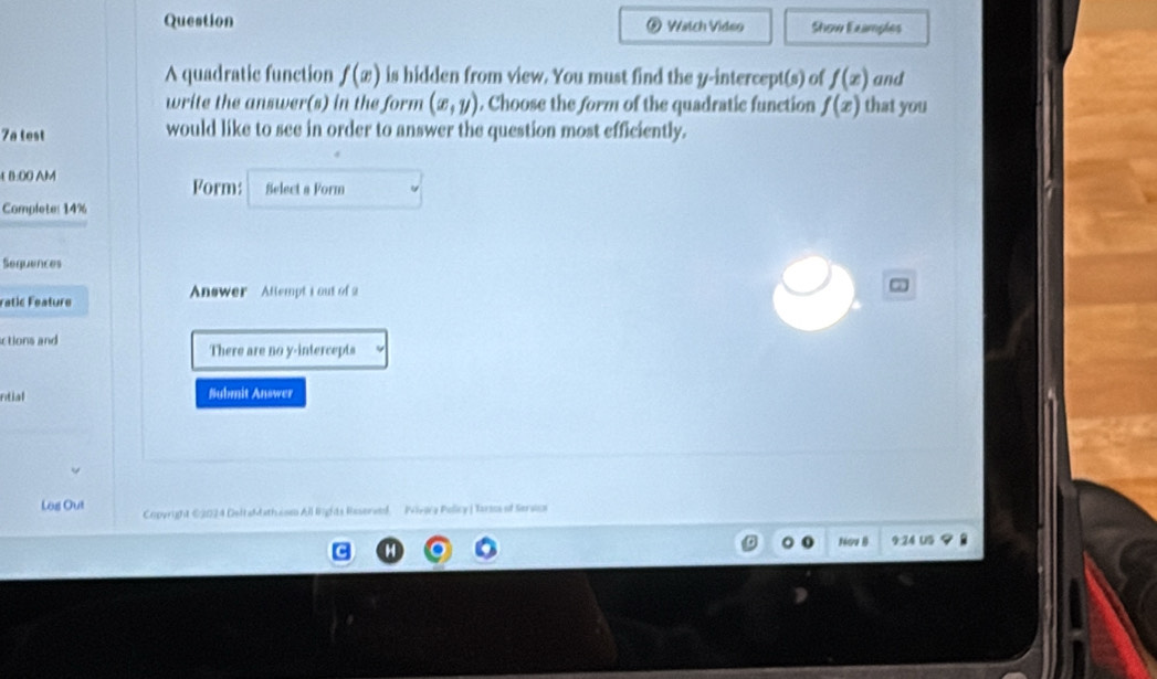 Question Watch Video Show Examples 
A quadratic function f(x) is hidden from view. You must find the y-intercept(s) of f(x) and 
write the answer(s) in the form (x,y). Choose the form of the quadratic function f(x) that you 
7a test would like to see in order to answer the question most efficiently. 
£ B:00 AM Form: Select a Form 
Complete: 14% 
Sequences 
ratic Feature Answer Attempt i out of 2 
ctions and 
There are no y-intercepts 
ntial Submit Answer 
Log Out Copyright €2024 DeltaMatheom All lights Reserved. Mirira Policy |Tarsos of Sersos 
9 24 US