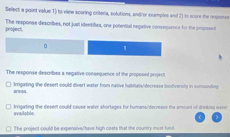 Select a point value 1) to view scoring criteria, solutions, and/or examples and 2) to score the response
The response describes, not just identifies, one potential negative consequence for the proposed
project.
1
The response describes a negative consequence of the proposed project.
Irrigating the desert could divert water from native habitats/decrease biodiversity in surrounding
areas.
Irrigating the desert could cause water shortages for humans/decrease the amount of drinking water
available.
The project could be expensive/have high costs that the country must fund.