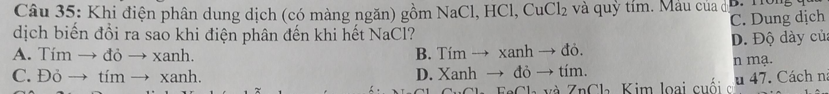 Khi điện phân dung dịch (có màng ngăn) gồm NaCl, HCl, CuCl 1 và quỳ tím. Màu của dị D. Tong
C. Dung dịch
dịch biến đổi ra sao khi điện phân đến khi hết NaCl?
D. Độ dày củ:
A. Tím → đỏ → xanh. B. Tím → xanh → đỏ.
C. Đỏ → tím → xanh. D. Xanh → đỏ → tím. n mạ.
Sh FaCh và ZnCl Kim loại cuối s u 47. Cách n