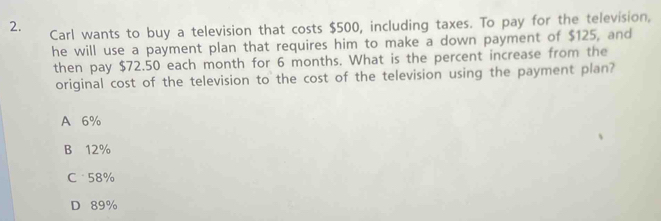 Carl wants to buy a television that costs $500, including taxes. To pay for the television,
he will use a payment plan that requires him to make a down payment of $125, and
then pay $72.50 each month for 6 months. What is the percent increase from the
original cost of the television to the cost of the television using the payment plan?
A 6%
B 12%
C 58%
D 89%