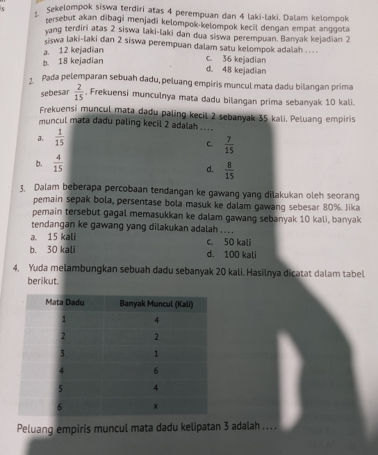 Sekelompok siswa terdiri atas 4 perempuan dan 4 laki-laki. Dalam kelompok
tersebut akan dibagi menjadi kelompok-kelompok kecil dengan empat anggota
yang terdiri atas 2 siswa laki-laki dan dua siswa perempuan. Banyak kejadian 2
şiswa laki-laki dan 2 siswa perempuan dalam satu kelompok adalah ....
a. 12 kejadian
b. 18 kejadian
c. 36 kejadian
d. 48 kejadian
1. Pada pelemparan sebuah dadu, peluang empiris muncul mata dadu bilangan prima
sebesar  2/15 . Frekuensi munculnya mata dadu bilangan prima sebanyak 10 kali.
Frekuensi muncul mata dadu paling kecil 2 sebanyak 35 kali. Peluang empiris
muncul mata dadu paling kecil 2 adalah ...
a.  1/15 
C.  7/15 
b.  4/15 
d.  8/15 
3. Dalam beberapa percobaan tendangan ke gawang yang dilakukan oleh seorang
pemain sepak bola, persentase bola masuk ke dalam gawang sebesar 80%. Jika
pemain tersebut gagal memasukkan ke dalam gawang sebanyak 10 kali, banyak
tendangan ke gawang yang dilakukan adalah ....
a. 15 kali c. 50 kali
b. 30 kali d. 100 kali
4. Yuda melambungkan sebuah dadu sebanyak 20 kali. Hasilnya dicatat dalam tabel
berikut.
Peluang empiris muncul mata dadu kelipatan 3 adalah ....