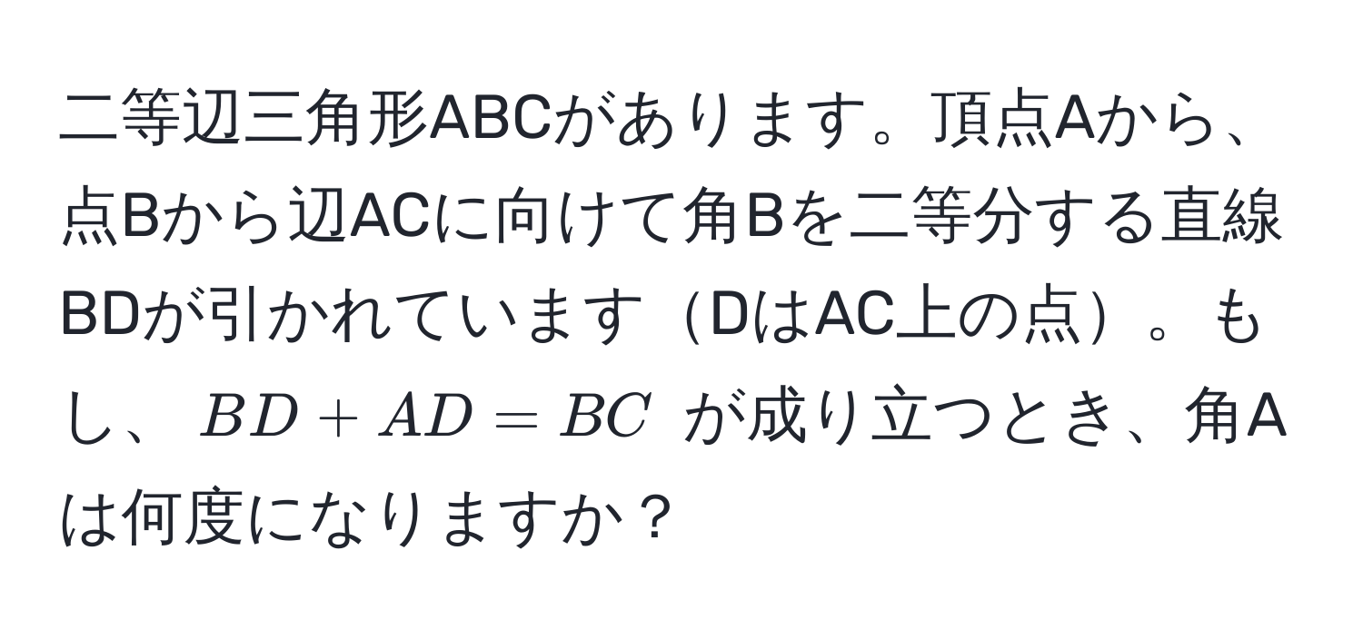 二等辺三角形ABCがあります。頂点Aから、点Bから辺ACに向けて角Bを二等分する直線BDが引かれていますDはAC上の点。もし、$BD + AD = BC$ が成り立つとき、角Aは何度になりますか？