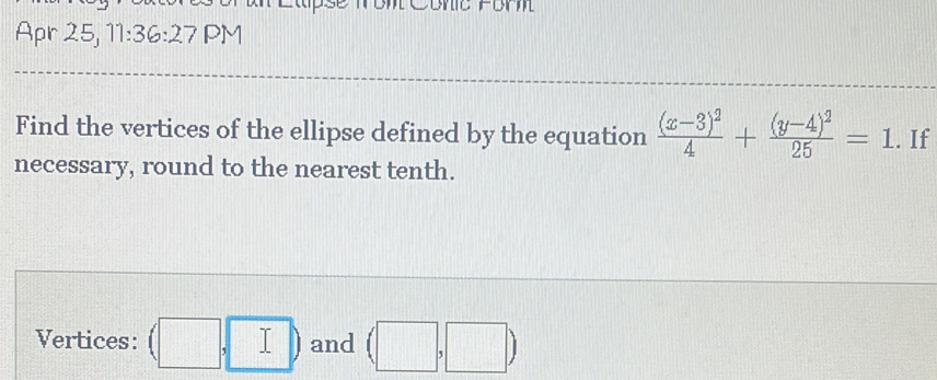 Apr 25, 11:36:27 PM 
Find the vertices of the ellipse defined by the equation frac (x-3)^24+frac (y-4)^225=1. If 
necessary, round to the nearest tenth. 
Vertices: (□ ,□ ) and (□ ,□ )