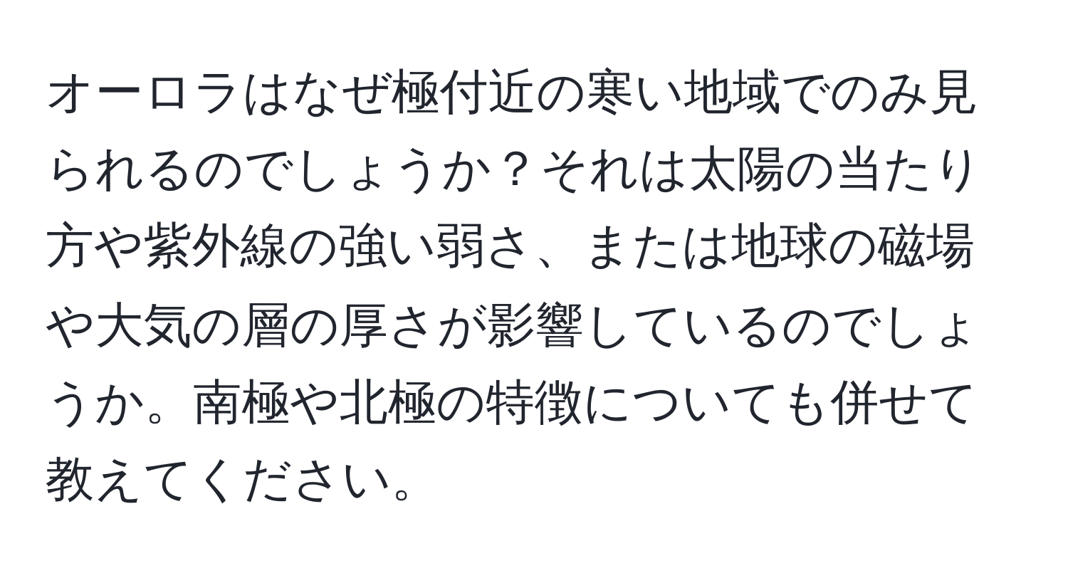 オーロラはなぜ極付近の寒い地域でのみ見られるのでしょうか？それは太陽の当たり方や紫外線の強い弱さ、または地球の磁場や大気の層の厚さが影響しているのでしょうか。南極や北極の特徴についても併せて教えてください。