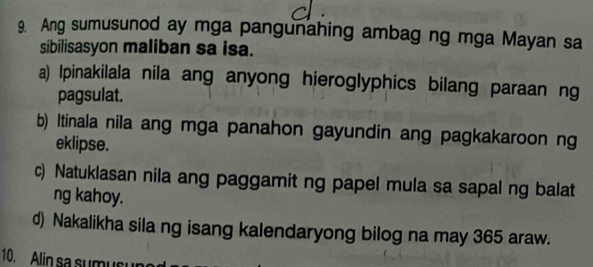 Ang sumusunod ay mga pangunahing ambag ng mga Mayan sa
sibilisasyon maliban sa isa.
a) Ipinakilala nila ang anyong hieroglyphics bilang paraan ng
pagsulat.
b) Itinala nila ang mga panahon gayundin ang pagkakaroon ng
eklipse.
c) Natuklasan nila ang paggamit ng papel mula sa sapal ng balat
ng kahoy.
d) Nakalikha sila ng isang kalendaryong bilog na may 365 araw.
10. Alin sa sumusun