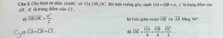 Cho hình tứ diện OABC có OA, OB, OC đôi một vuông góc, cạnh OA=OB=a , là trung điểm của
AB , K là trung điểm của CI .
a) overline OB.overline OK= a^2/2 . b) Góc giữa vecto overline OK và overline AB bàng 90°.
c) overline CA+overline CB=overline CI. d) vector OK=frac vector OA4+frac vector OB4+frac vector OC2.