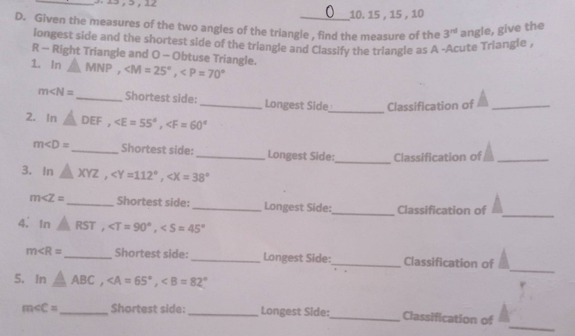 15 , 15 , 10
D. Given the measures of the two angles of the triangle , find the measure of the 3^(rd) angle, give the 
longest side and the shortest side of the triangle and Classify the triangle as A -Acute Triangle , 
R - Right Triangle and O - Obtuse Triangle. 
1. In △ MNP, ,
m∠ N= _Shortest side: 
_Longest Side_ Classification of_ 
2. In △ DEF, ,
m _ Shortest side: _Longest Side:_ 
Classification of_ 
3. In △ XYZ, ,
m∠ Z= _Shortest side: 
_Longest Side:_ Classification of 
4. In AST, ,
_ 
Shortest side: 
_ 
Longest Side:
m ___Classification of 
5. In △ ABC, ,
m _ Shortest side:_ Longest Side:_ 
_ 
Classification of