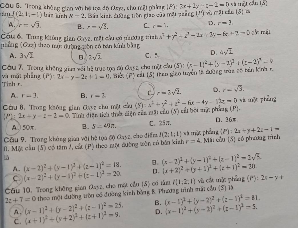 Trong không gian với hệ tọa độ Oxyz, cho mặt phẳng (P): 2x+2y+z-2=0 và mặt cầu (S)
tâm I(2;1;-1) bán kính R=2. Bán kính đường tròn giao của mặt phẳng (P) và mặt cầu (S) là
A. r=sqrt(3). B. r=sqrt(5). C. r=1.
D. r=3.
Câu 6. Trong không gian Oxyz, mặt cầu có phương trình x^2+y^2+z^2-2x+2y-6z+2=0 cắt mặt
phẳng (Oxz) theo một dường tròn có bán kính bằng
A. 3sqrt(2). 2sqrt(2). C. 5.
D. 4sqrt(2).
B.
Câu 7. Trong không gian với hệ trục tọa độ Oxyz, cho mặt cầu (S):
và mặt phẳng (P): 2x-y-2z+1=0. Biết (P) cắt (S) theo giao tuyến là đường tròn có bán kính r. (x-1)^2+(y-2)^2+(z-2)^2=9
Tính r.
A. r=3. B. r=2.
c, r=2sqrt(2). D. r=sqrt(3).
Câu 8. Trong không gian Oxyz cho mặt cầu (S): x^2+y^2+z^2-6x-4y-12z=0 và mặt phẳng
(P): 2x+y-z-2=0. Tính diện tích thiết diện của mặt cầu (S) cắt bởi mặt phẳng (P).
A.) 50π. B. S=49π . C. 25π. D. 36π.
Câu 9. Trong không gian với hệ tọa độ Oxyz, cho điểm I(2;1;1) và mặt phẳng (P) : 2x+y+2z-1=
0. Mặt cầu (S) có tâm /, cắt (P) theo một đường tròn có bán kính r=4. Mặt cầu (S) có phương trình
là
B. (x-2)^2+(y-1)^2+(z-1)^2=2sqrt(5).
A. (x-2)^2+(y-1)^2+(z-1)^2=18. (x+2)^2+(y+1)^2+(z+1)^2=20.
C. (x-2)^2+(y-1)^2+(z-1)^2=20.
D.
Câu 10. Trong không gian Oxyz, cho mặt cầu (S) có tâm I(1;2;1) và cấắt mặt phẳng (P): 2x-y+
2z+7=0 theo một dường tròn có dường kính bằng 8. Phương trình mặt cầu (S) là
A. (x-1)^2+(y-2)^2+(z-1)^2=25. B. (x-1)^2+(y-2)^2+(z-1)^2=81.
D.
C. (x+1)^2+(y+2)^2+(z+1)^2=9. (x-1)^2+(y-2)^2+(z-1)^2=5.