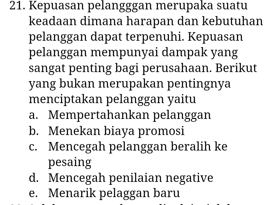 Kepuasan pelangggan merupaka suatu
keadaan dimana harapan dan kebutuhan
pelanggan dapat terpenuhi. Kepuasan
pelanggan mempunyai dampak yang
sangat penting bagi perusahaan. Berikut
yang bukan merupakan pentingnya
menciptakan pelanggan yaitu
a. Mempertahankan pelanggan
b. Menekan biaya promosi
c. Mencegah pelanggan beralih ke
pesaing
d. Mencegah penilaian negative
e. Menarik pelaggan baru