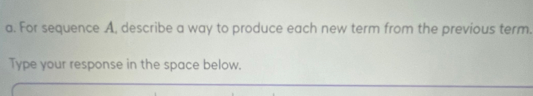 For sequence A, describe a way to produce each new term from the previous term. 
Type your response in the space below.