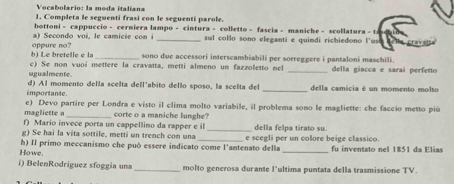 Vocabolario: la moda italiana 
1. Completa le seguenti frasi con le seguenti parole. 
bottoni - cappuccio - cerniera lampo - cintura - colletto - fascia - maniche - scollatura - tá 
a) Secondo voi, le camicie con i _sul collo sono eleganti e quindi richiedono l*uso ella cravatt. 
oppure no? 
b) Le bretelle e la _sono due accessori interscambiabili per sorreggere i pantaloni maschili. 
c) Se non vuoi mettere la cravatta, metti almeno un fazzoletto nel _della giacca e sarai perfetto 
ugualmente 
d) Al momento della scelta dell*abito dello sposo, la scelta del _della camicia è un momento molto 
importante. 
e) Devo partire per Londra e visto il clima molto variabile, il problema sono le magliette: che faccio metto più 
magliette a _corte o a maniche lunghe? 
f) Mario invece porta un cappellino da rapper e il _della felpa tirato su. 
g) Se hai la vita sottile, metti un trench con una _e scegli per un colore beige classico. 
h) Il primo meccanismo che può essere indicato come l’antenato della 
Howe. _fu inventato nel 1851 da Elias 
i) BelenRodriguez sfoggia una _molto generosa durante l’ultima puntata della trasmissione TV.