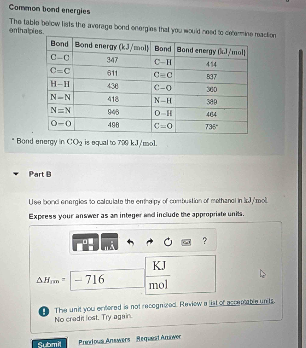 Common bond energies
The table below lists the average bond energies that you would need ction
enthalpies.
Bond energy in CO_2 is equal to 799 kJ/mol.
Part B
Use bond energies to calculate the enthalpy of combustion of methanol in kJ/mo1.
Express your answer as an integer and include the appropriate units.
□
?
KJ
△ H_rxn=-716
mol
[ The unit you entered is not recognized. Review a list of acceptable units.
No credit lost. Try again.
Submit Previous Answers Request Answer