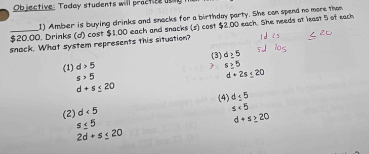 Objective: Today students will practice using 
1) Amber is buying drinks and snacks for a birthday party. She can spend no more than
_ $20.00. Drinks (d) cost $1.00 each and snacks (s) cost $2.00 each. She needs at least 5 of each
snack. What system represents this situation?
(3) d≥ 5
(1) d>5
 s≥ 5
s>5
d+2s≤ 20
d+s≤ 20
(4) d≤ 5
(2) d<5</tex>
s<5</tex>
s≤ 5
d+s≥ 20
2d+s≤ 20