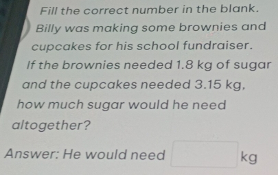 Fill the correct number in the blank. 
Billy was making some brownies and 
cupcakes for his school fundraiser. 
If the brownies needed 1.8 kg of sugar 
and the cupcakes needed 3.15 kg, 
how much sugar would he need 
altogether? 
Answer: He would need □ kg