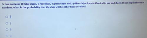 A box contains 18 blue chips, 6 red chips, 4 green chips and 2 yellow chips that are identical in size and shape. If one chip is chosen at
random, what is the probability that the chip will be either blue or yellow?
 1/7 
 1/3 
 3/5 
 1/2 