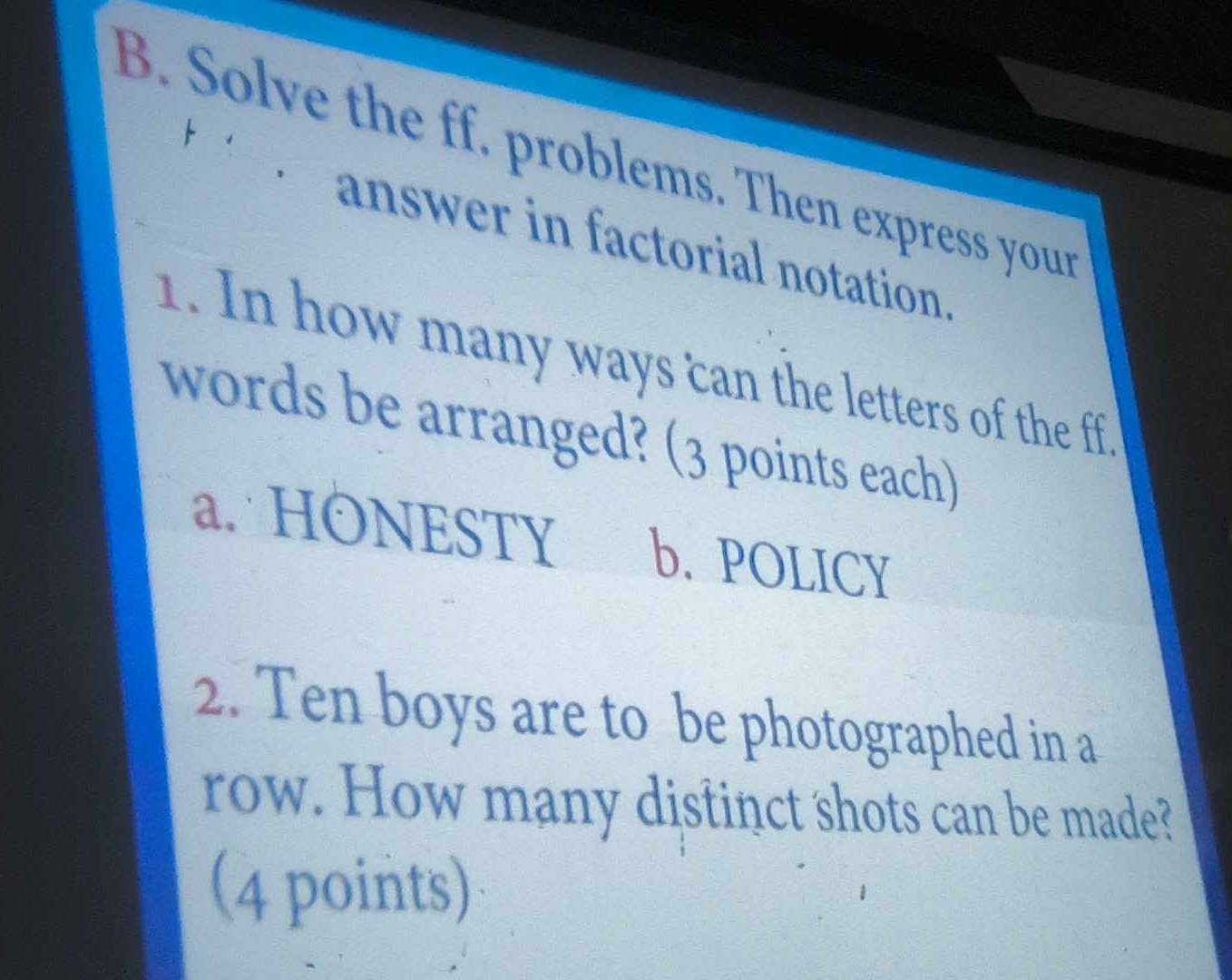 Solve the ff. problems. Then express your
answer in factorial notation.
1. In how many ways can the letters of the ff
words be arranged? (3 points each)
a. HONESTY b. POLICY
2. Ten boys are to be photographed in a
row. How many distinct shots can be made?
(4 points)