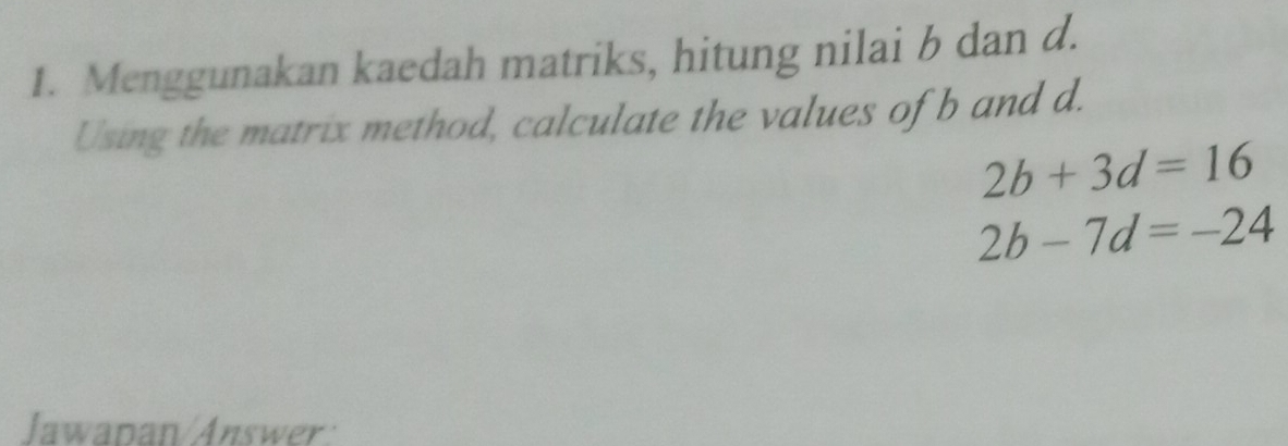 Menggunakan kaedah matriks, hitung nilai b dan d. 
Using the matrix method, calculate the values of b and d.
2b+3d=16
2b-7d=-24
Jawapan/Answer: