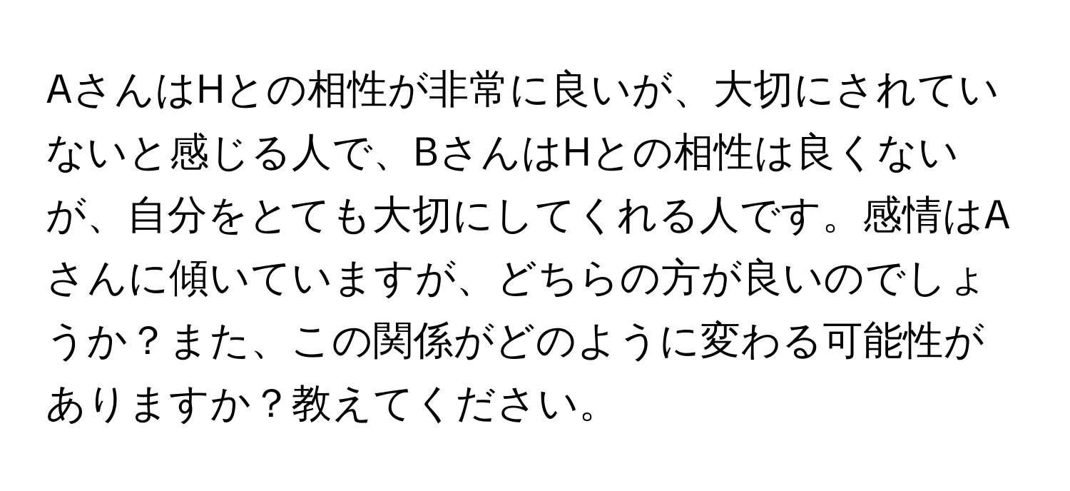 AさんはHとの相性が非常に良いが、大切にされていないと感じる人で、BさんはHとの相性は良くないが、自分をとても大切にしてくれる人です。感情はAさんに傾いていますが、どちらの方が良いのでしょうか？また、この関係がどのように変わる可能性がありますか？教えてください。