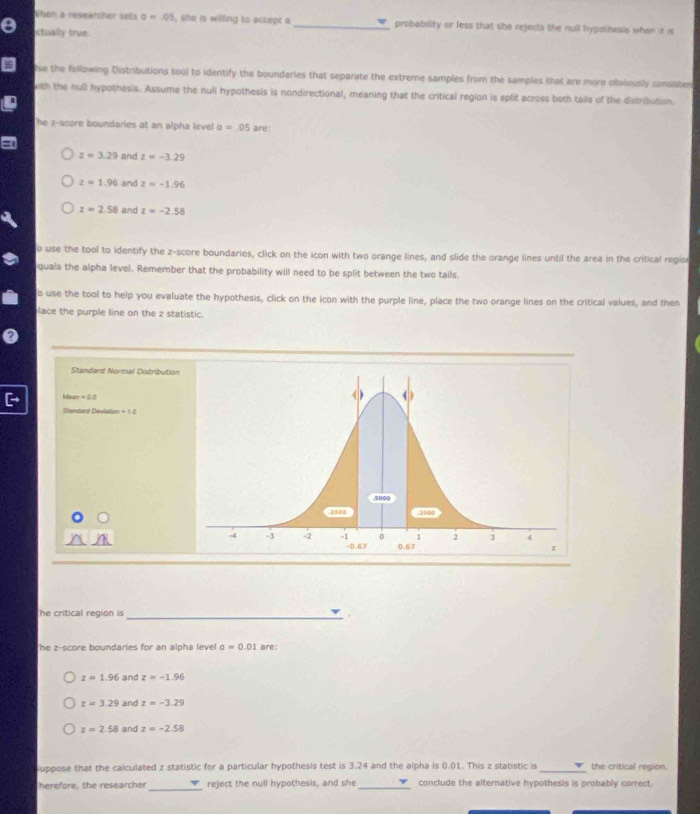 When a reseärcher sets sigma =.05 , she is willing to accept a _probability or less that she rejects the null hypothesis when ia is
ctually true
se the following Distributions tool to identify the boundaries that separate the extreme samples from the samples that are more ofiviously consaten
with the null hypothesis. Assume the null hypothesis is nondirectional, meaning that the critical region is split across both tails of the distribution.
he z-score boundaries at an alpha level a=.05 are
z=3.29 and z=-3.29
z=1.96 and z=-1.96
z=2.58 and z=-2.58
o use the tool to identify the z-score boundaries, click on the icon with two orange lines, and slide the orange lines until the area in the critical regior
quals the alpha level. Remember that the probability will need to be split between the two tails.
o use the tool to help you evaluate the hypothesis, click on the icon with the purple line, place the two orange lines on the critical values, and then
lace the purple line on the z statistic.
Standard Normal Distribution
an=20
Stantard Deviallisn =10
he critical region is _.
he z-score boundaries for an alpha level sigma =0.01 are:
z=1.96 and z=-1.96
z=3.29 and z=-3.29
z=2.58 and z=-2.58
uppose that the calculated z statistic for a particular hypothesis test is 3.24 and the alpha is 0.01. This z statistic is _the critical region.
_
herefore, the researcher reject the null hypothesis, and she _conclude the alternative hypothesis is probably correct.