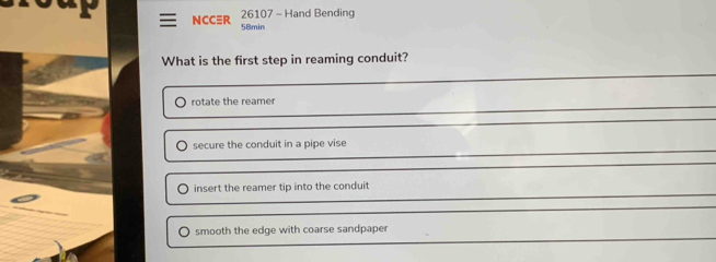 NCCR 26107 - Hand Bending
58min
What is the first step in reaming conduit?
rotate the reamer
secure the conduit in a pipe vise
O insert the reamer tip into the conduit
smooth the edge with coarse sandpaper