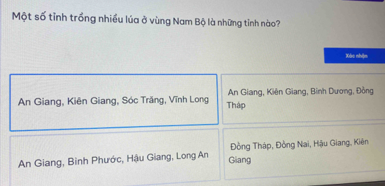 Một số tỉnh trồng nhiều lúa ở vùng Nam Bộ là những tỉnh nào?
Xác nhận
An Giang, Kiên Giang, Binh Dương, Đồng
An Giang, Kiên Giang, Sóc Trăng, Vĩnh Long Tháp
Đồng Tháp, Đồng Nai, Hậu Giang, Kiên
An Giang, Binh Phước, Hậu Giang, Long An Giang