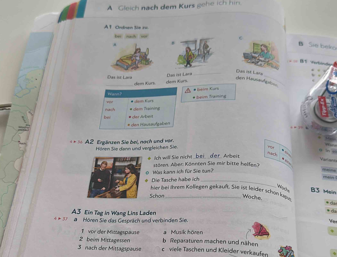 A Gleich nach dem Kurs gehe ich hin.
A 1 Ordnen Sie zu.
bei nach vor C
B
A B Sie beko
B1 Verbindy
a
_Das ist Lara
Das ist Lara
Das ist Lara
den Hausaufgaben.
_dem Kurs. dem Kurs.
_
e
beim Kurs
Wann?
beim Training
vor dem Kurs
nach dem Training
bei der Arbeit
den Hausaufgaben
x=39
4 36 A2 Ergänzen Sie bei, nach und vor.
Maín
Hören Sie dann und vergleichen Sie.
Wann
vor
in ei
nach
eine
Ich will Sie nicht _der Ärbeit
Variant
einer
stören. Aber: Könnten Sie mir bitte helfen?
Was kann ich für Sie tun?
meine
Die Tasche habe ich_
mein 
Woche B3 Mein
hier bei Ihrem Kollegen gekauft. Sie ist leider schon kaputt
Schon_
Woche.
das
A3 Ein Tag in Wang Lins Laden
da
4>37 a Hören Sie das Gespräch und verbinden Sie. Ver
1 vor der Mittagspause a Musik hören
2 beim Mittagessen b Reparaturen machen und nähen
3 nach der Mittagspause c viele Taschen und Kleider verkaufen