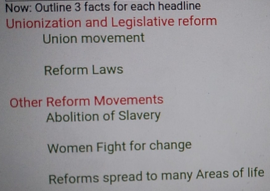 Now: Outline 3 facts for each headline 
Unionization and Legislative reform 
Union movement 
Reform Laws 
Other Reform Movements 
Abolition of Slavery 
Women Fight for change 
Reforms spread to many Areas of life