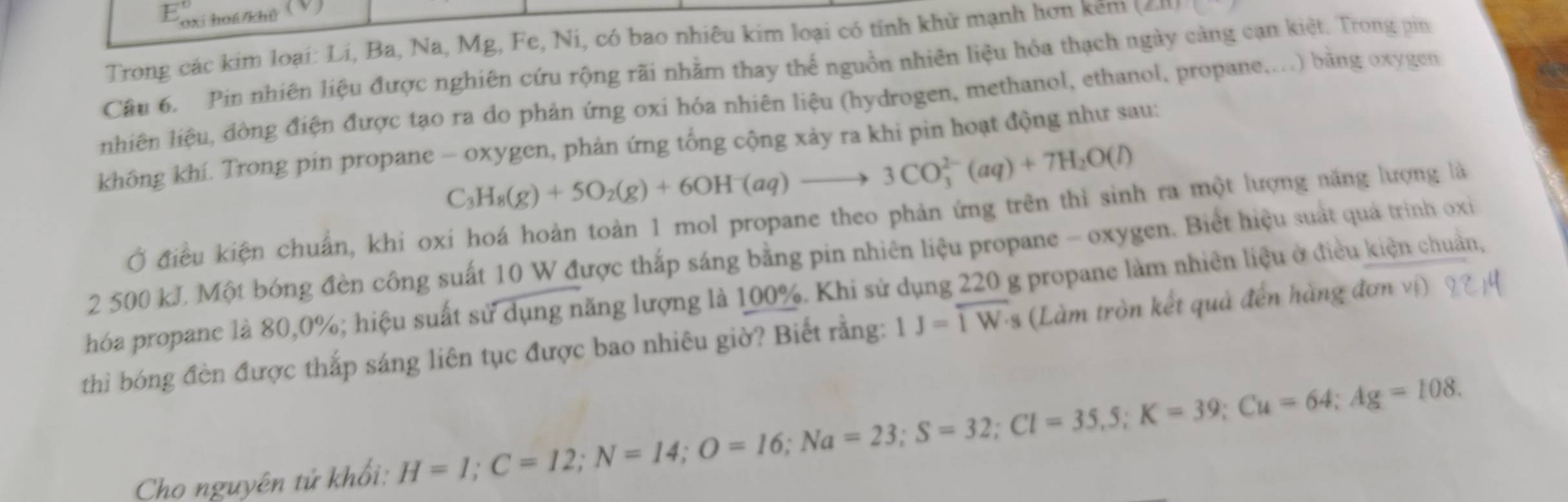 oxi hoá/khỷ 
Trong các kim loại: Lí, Ba, Na, Mg, Fe, Ni, có bao nhiêu kim loại có tỉnh khử mạnh hơn kêm (∠ XX):() 
Câu 6. Pin nhiên liệu được nghiên cứu rộng rãi nhằm thay thể nguồn nhiên liệu hóa thạch ngày cảng cạn kiệt. Trong pin 
nhiên liệu, đòng điện được tạo ra do phản ứng oxi hóa nhiên liệu (hydrogen, methanol, ethanol, propane,...) băng oxygen 
không khí. Trong pin propane - oxygen, phản ứng tổng cộng xảy ra khi pin hoạt động như sau:
C_3H_8(g)+5O_2(g)+6OH^-(aq)to 3CO_3^((2-)(aq)+7H_2)O(l)
Ở điều kiện chuẩn, khi oxi hoá hoàn toàn 1 mol propane theo phản ứng trên thì sinh ra một lượng năng lượng là
2 500 kJ. Một bóng đèn công suất 10 W được thắp sáng bằng pin nhiên liệu propane - oxygen. Biết hiệu suất quá trình oxi 
hóa propanc là 80, 0%; hiệu suất sử dụng năng lượng là 100%. Khi sử dụng 220 g propane làm nhiên liệu ở điều kiện chuân, 
thì bóng đèn được thắp sáng liên tục được bao nhiêu giờ? Biết rằng: IJ=overline IW· s s (Làm tròn kết quả đến hàng đơn vị) 
Cho nguyên tử khổi: H=I; C=12; N=14; O=16; Na=23; S=32; Cl=35.5; K=39; Cu=64; Ag=108.