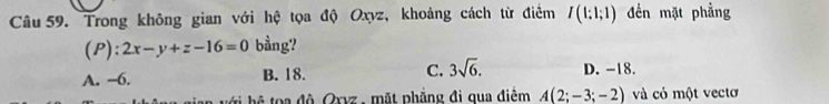 Trong không gian với hệ tọa độ Oxyz, khoảng cách từ điểm I(1:1;1) đến mặt phẳng
(P): 2x-y+z-16=0 bằng?
A. −6. B. 18. C. 3sqrt(6). D. -18.
ớ hệ t a độ Oxvz , mặt phẳng đi qua điệm A(2;-3;-2) và cỏ một vectơ